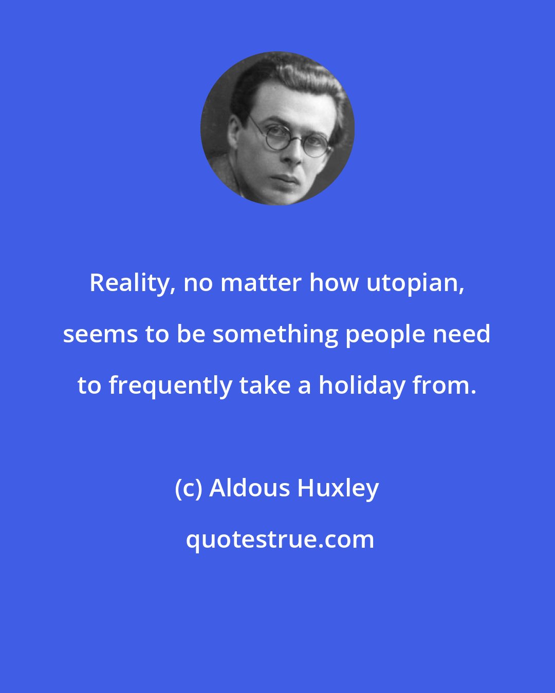 Aldous Huxley: Reality, no matter how utopian, seems to be something people need to frequently take a holiday from.