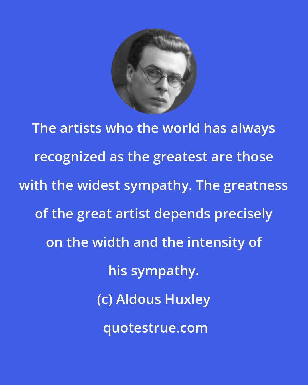 Aldous Huxley: The artists who the world has always recognized as the greatest are those with the widest sympathy. The greatness of the great artist depends precisely on the width and the intensity of his sympathy.