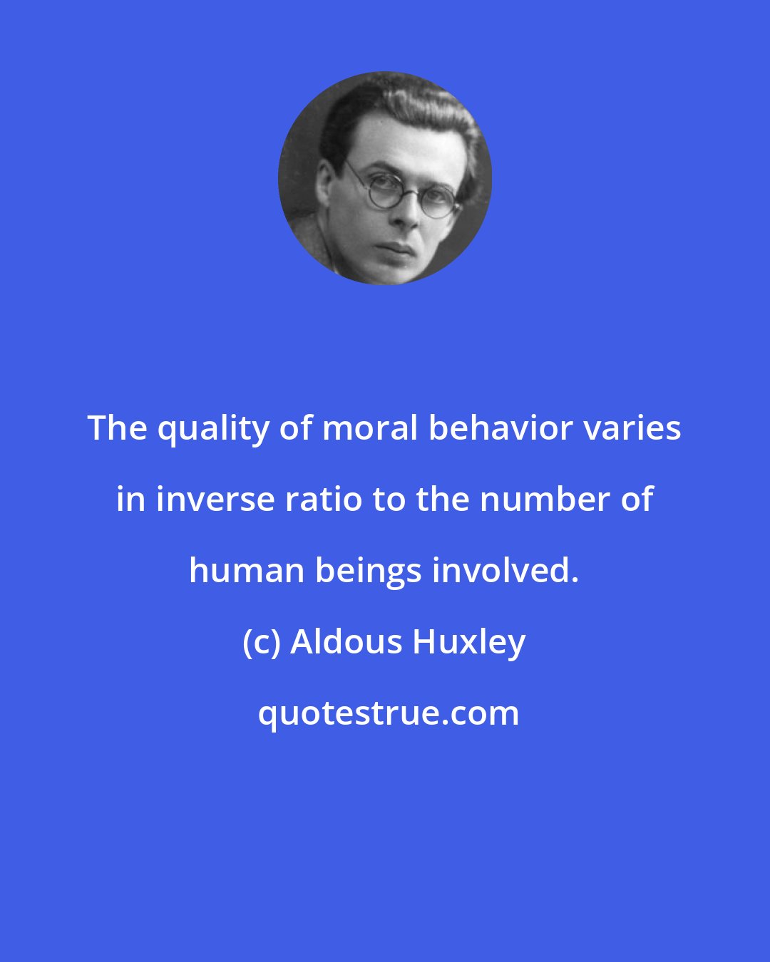 Aldous Huxley: The quality of moral behavior varies in inverse ratio to the number of human beings involved.