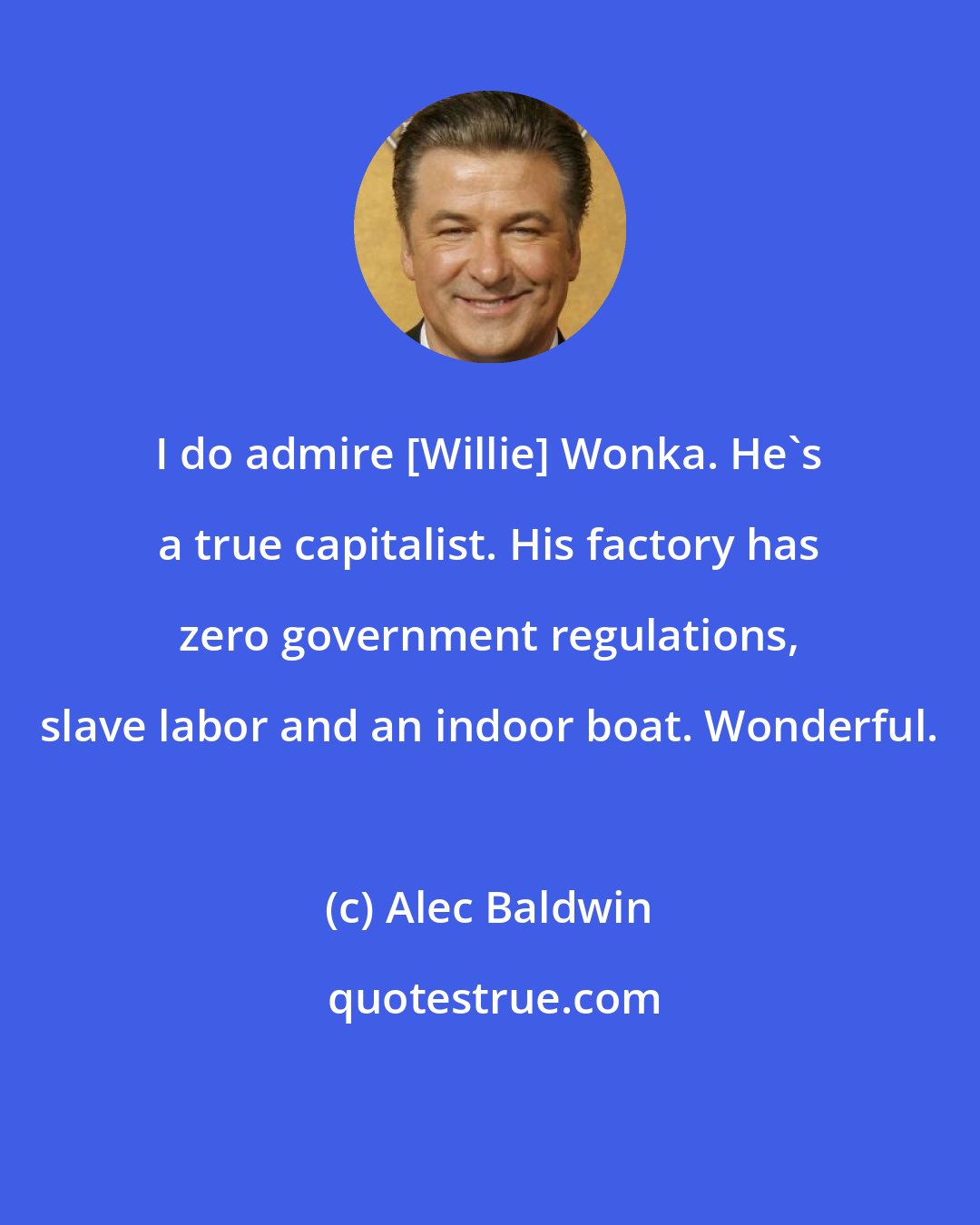 Alec Baldwin: I do admire [Willie] Wonka. He's a true capitalist. His factory has zero government regulations, slave labor and an indoor boat. Wonderful.