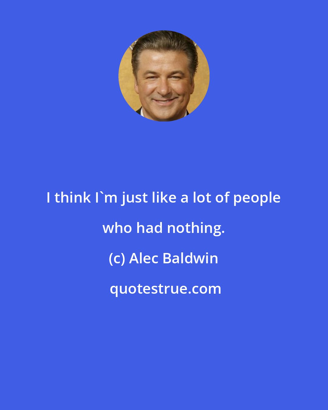 Alec Baldwin: I think I'm just like a lot of people who had nothing.