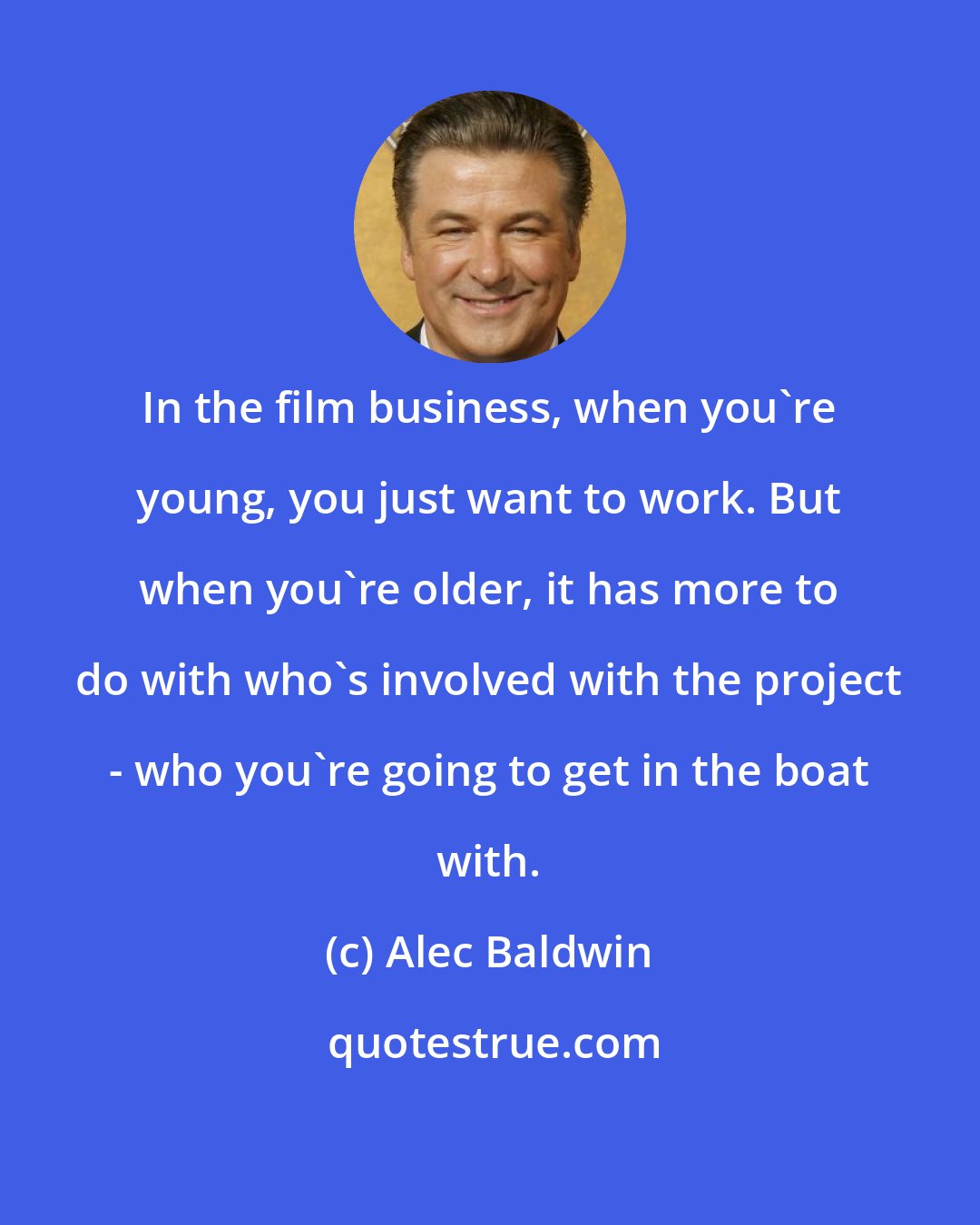 Alec Baldwin: In the film business, when you're young, you just want to work. But when you're older, it has more to do with who's involved with the project - who you're going to get in the boat with.