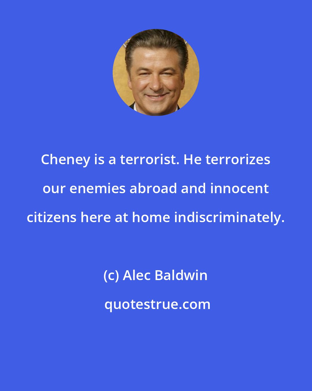 Alec Baldwin: Cheney is a terrorist. He terrorizes our enemies abroad and innocent citizens here at home indiscriminately.