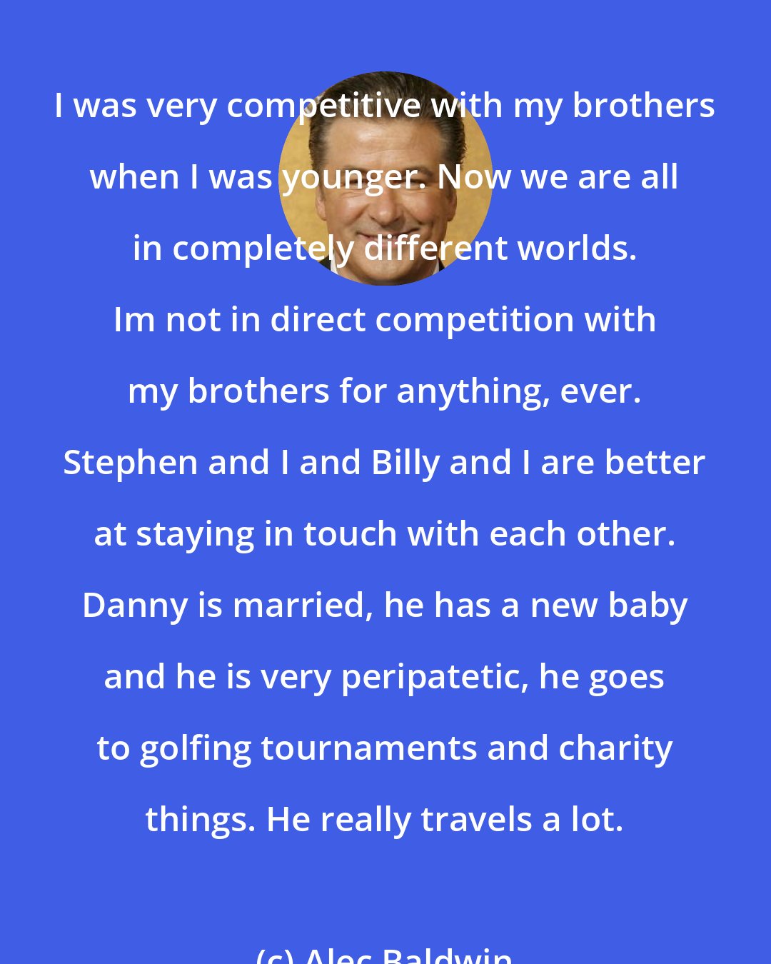 Alec Baldwin: I was very competitive with my brothers when I was younger. Now we are all in completely different worlds. Im not in direct competition with my brothers for anything, ever. Stephen and I and Billy and I are better at staying in touch with each other. Danny is married, he has a new baby and he is very peripatetic, he goes to golfing tournaments and charity things. He really travels a lot.