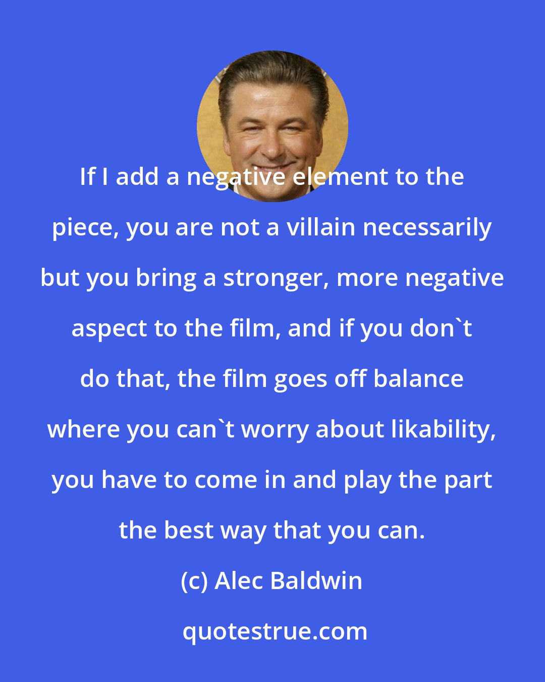 Alec Baldwin: If I add a negative element to the piece, you are not a villain necessarily but you bring a stronger, more negative aspect to the film, and if you don't do that, the film goes off balance where you can't worry about likability, you have to come in and play the part the best way that you can.