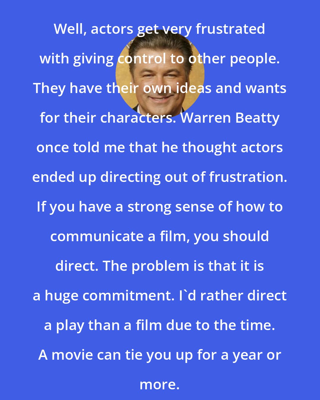 Alec Baldwin: Well, actors get very frustrated with giving control to other people. They have their own ideas and wants for their characters. Warren Beatty once told me that he thought actors ended up directing out of frustration. If you have a strong sense of how to communicate a film, you should direct. The problem is that it is a huge commitment. I'd rather direct a play than a film due to the time. A movie can tie you up for a year or more.