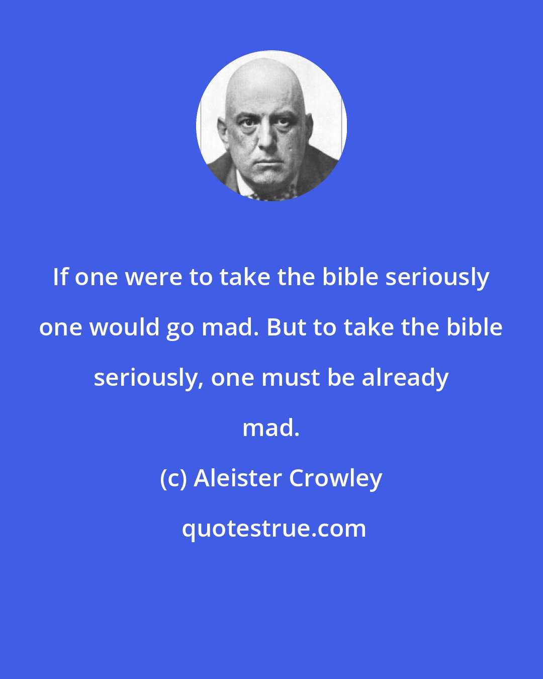 Aleister Crowley: If one were to take the bible seriously one would go mad. But to take the bible seriously, one must be already mad.