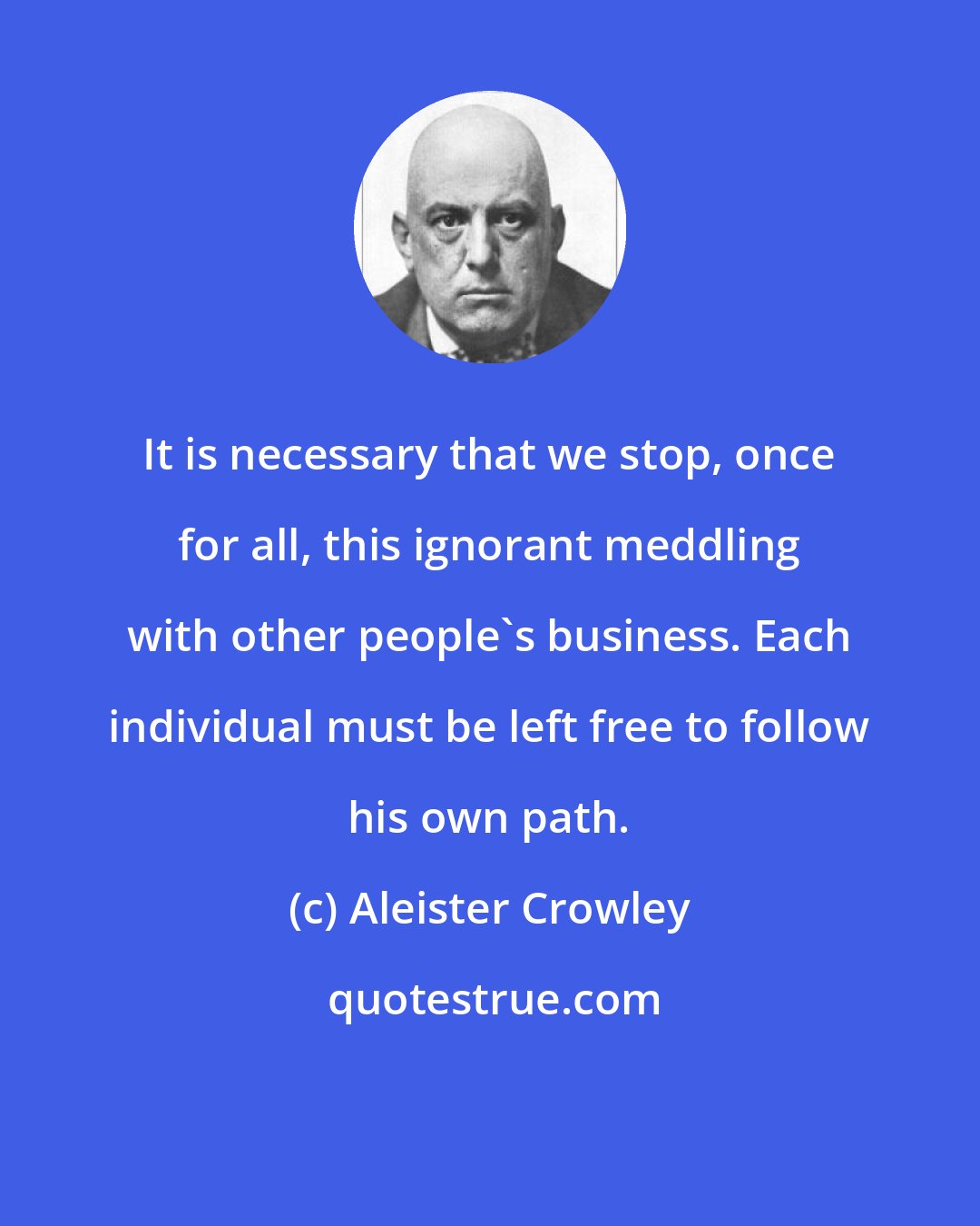 Aleister Crowley: It is necessary that we stop, once for all, this ignorant meddling with other people's business. Each individual must be left free to follow his own path.