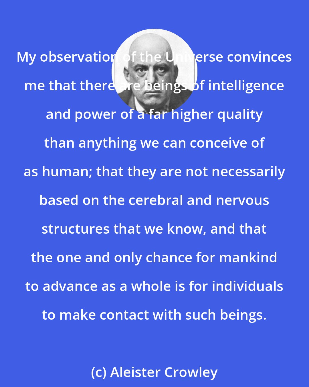 Aleister Crowley: My observation of the Universe convinces me that there are beings of intelligence and power of a far higher quality than anything we can conceive of as human; that they are not necessarily based on the cerebral and nervous structures that we know, and that the one and only chance for mankind to advance as a whole is for individuals to make contact with such beings.