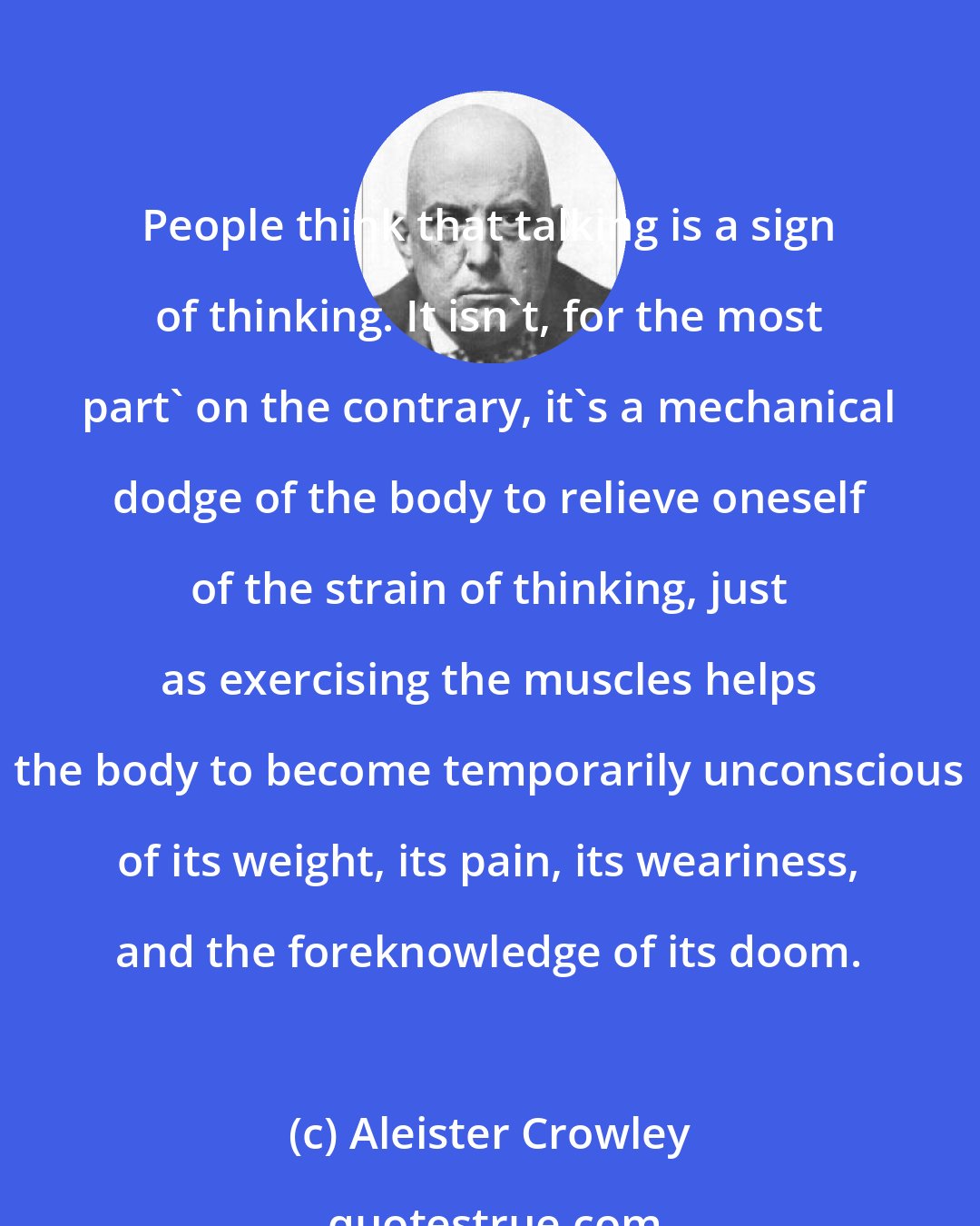 Aleister Crowley: People think that talking is a sign of thinking. It isn't, for the most part' on the contrary, it's a mechanical dodge of the body to relieve oneself of the strain of thinking, just as exercising the muscles helps the body to become temporarily unconscious of its weight, its pain, its weariness, and the foreknowledge of its doom.