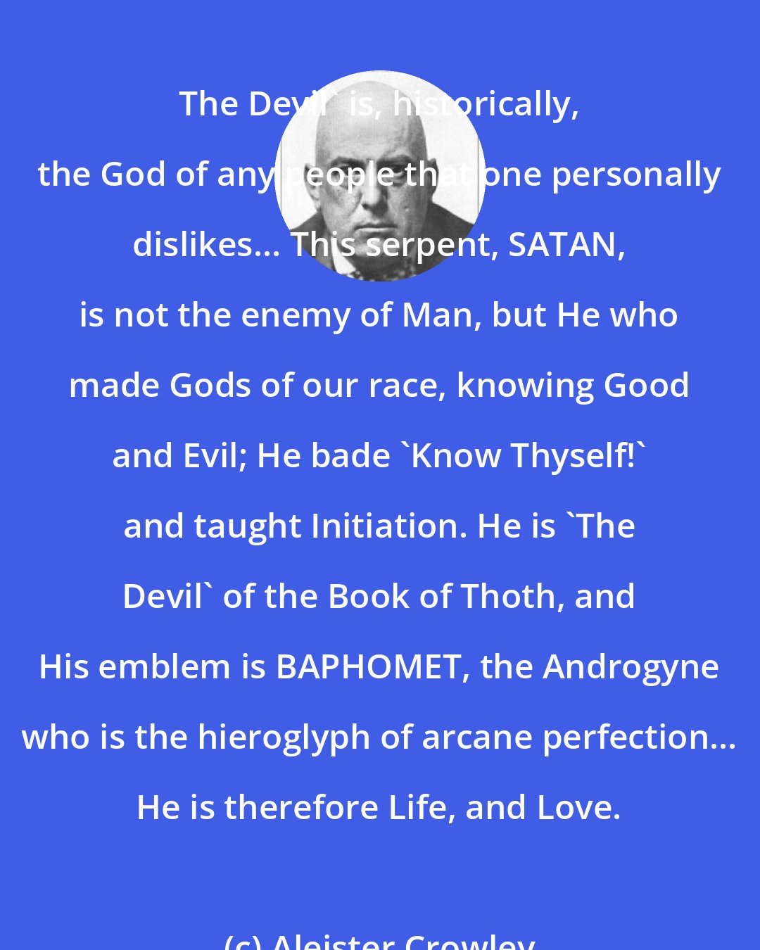 Aleister Crowley: The Devil' is, historically, the God of any people that one personally dislikes... This serpent, SATAN, is not the enemy of Man, but He who made Gods of our race, knowing Good and Evil; He bade 'Know Thyself!' and taught Initiation. He is 'The Devil' of the Book of Thoth, and His emblem is BAPHOMET, the Androgyne who is the hieroglyph of arcane perfection... He is therefore Life, and Love.