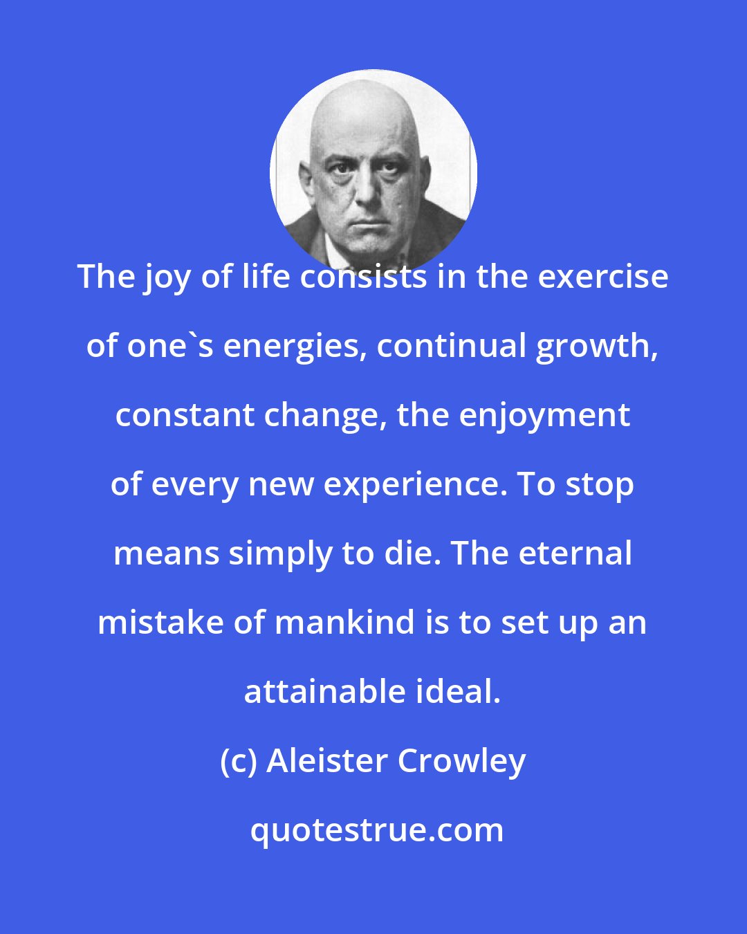 Aleister Crowley: The joy of life consists in the exercise of one's energies, continual growth, constant change, the enjoyment of every new experience. To stop means simply to die. The eternal mistake of mankind is to set up an attainable ideal.