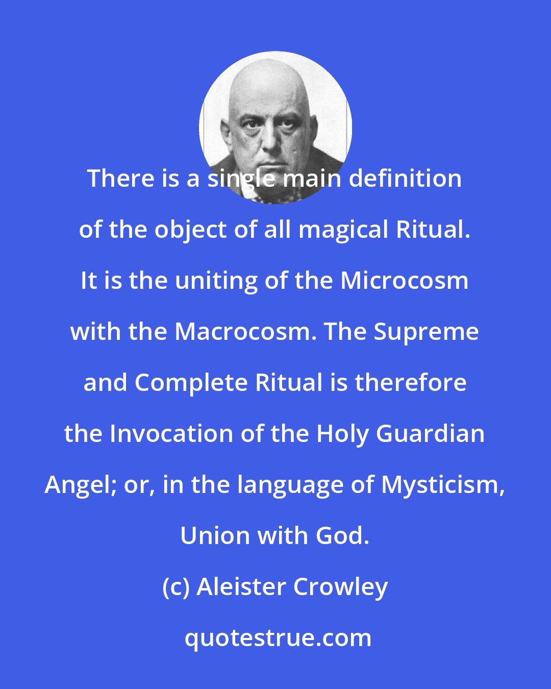 Aleister Crowley: There is a single main definition of the object of all magical Ritual. It is the uniting of the Microcosm with the Macrocosm. The Supreme and Complete Ritual is therefore the Invocation of the Holy Guardian Angel; or, in the language of Mysticism, Union with God.