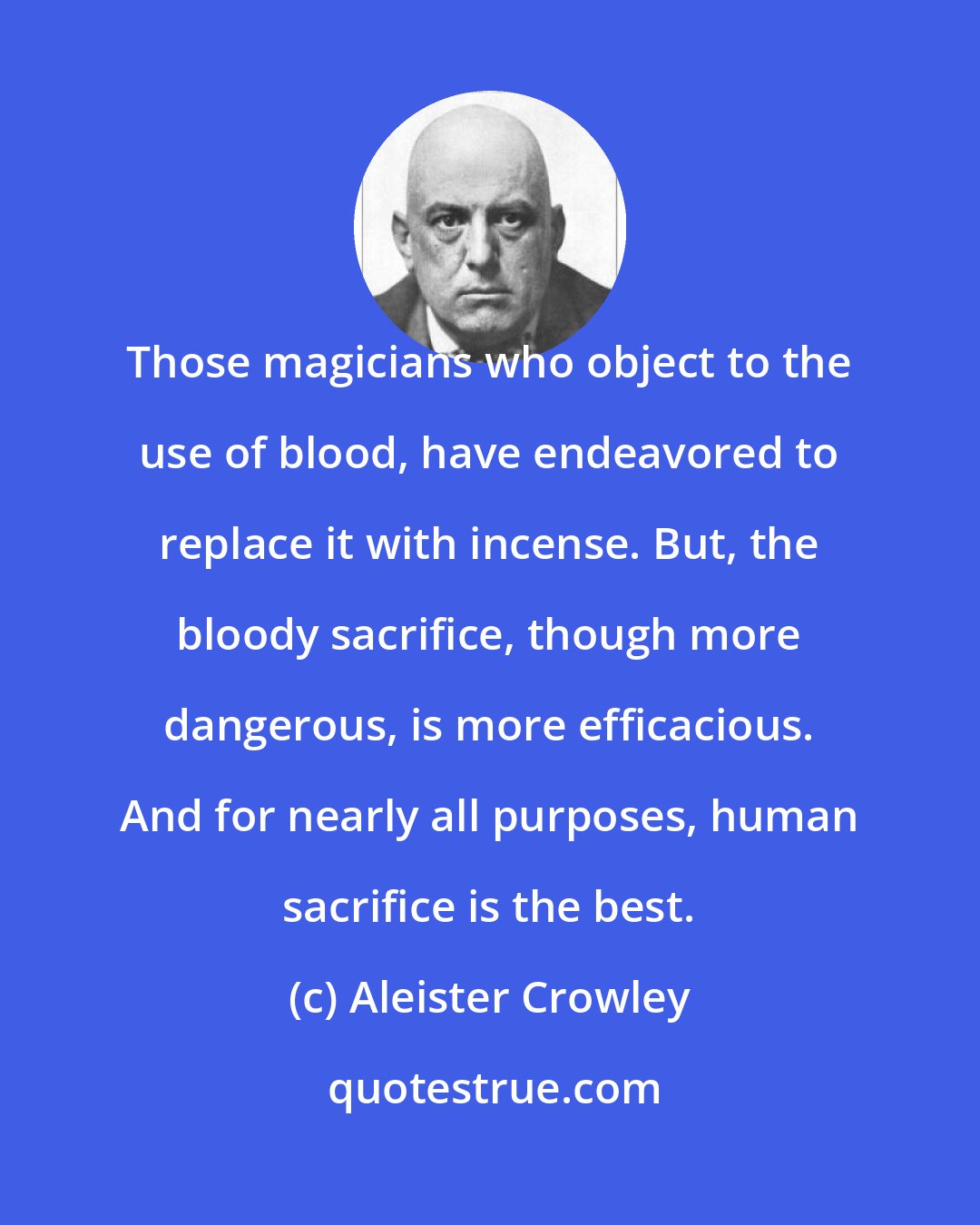 Aleister Crowley: Those magicians who object to the use of blood, have endeavored to replace it with incense. But, the bloody sacrifice, though more dangerous, is more efficacious. And for nearly all purposes, human sacrifice is the best.