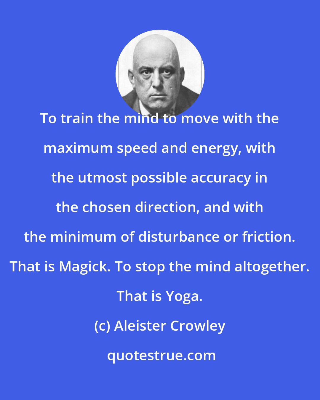 Aleister Crowley: To train the mind to move with the maximum speed and energy, with the utmost possible accuracy in the chosen direction, and with the minimum of disturbance or friction. That is Magick. To stop the mind altogether. That is Yoga.