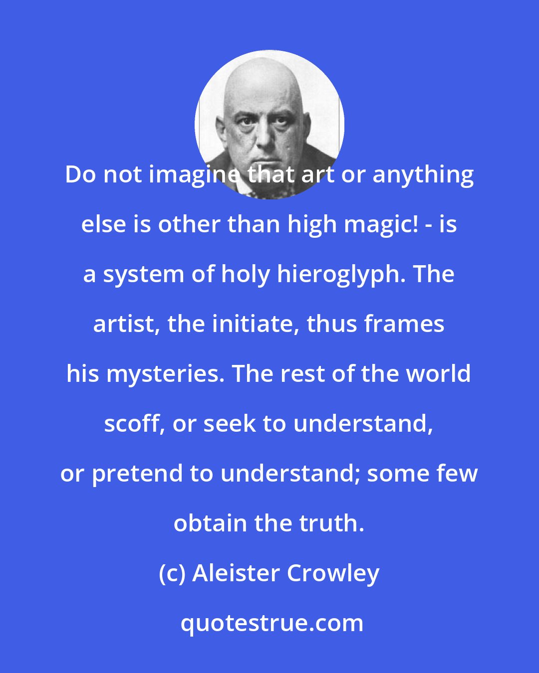 Aleister Crowley: Do not imagine that art or anything else is other than high magic! - is a system of holy hieroglyph. The artist, the initiate, thus frames his mysteries. The rest of the world scoff, or seek to understand, or pretend to understand; some few obtain the truth.