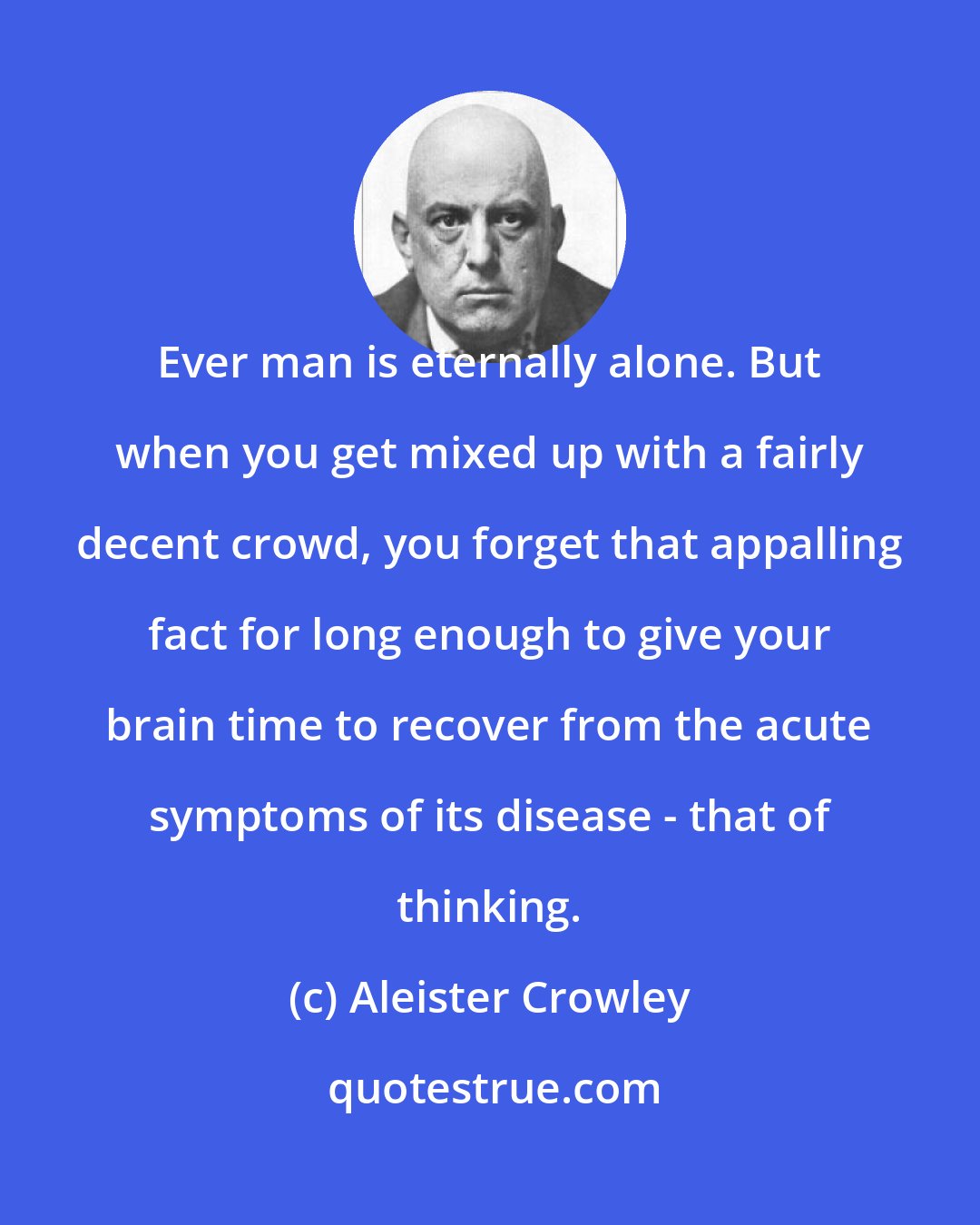 Aleister Crowley: Ever man is eternally alone. But when you get mixed up with a fairly decent crowd, you forget that appalling fact for long enough to give your brain time to recover from the acute symptoms of its disease - that of thinking.