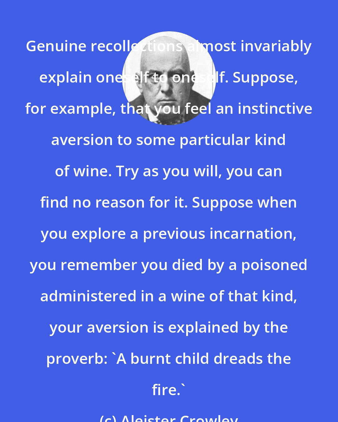 Aleister Crowley: Genuine recollections almost invariably explain oneself to oneself. Suppose, for example, that you feel an instinctive aversion to some particular kind of wine. Try as you will, you can find no reason for it. Suppose when you explore a previous incarnation, you remember you died by a poisoned administered in a wine of that kind, your aversion is explained by the proverb: 'A burnt child dreads the fire.'