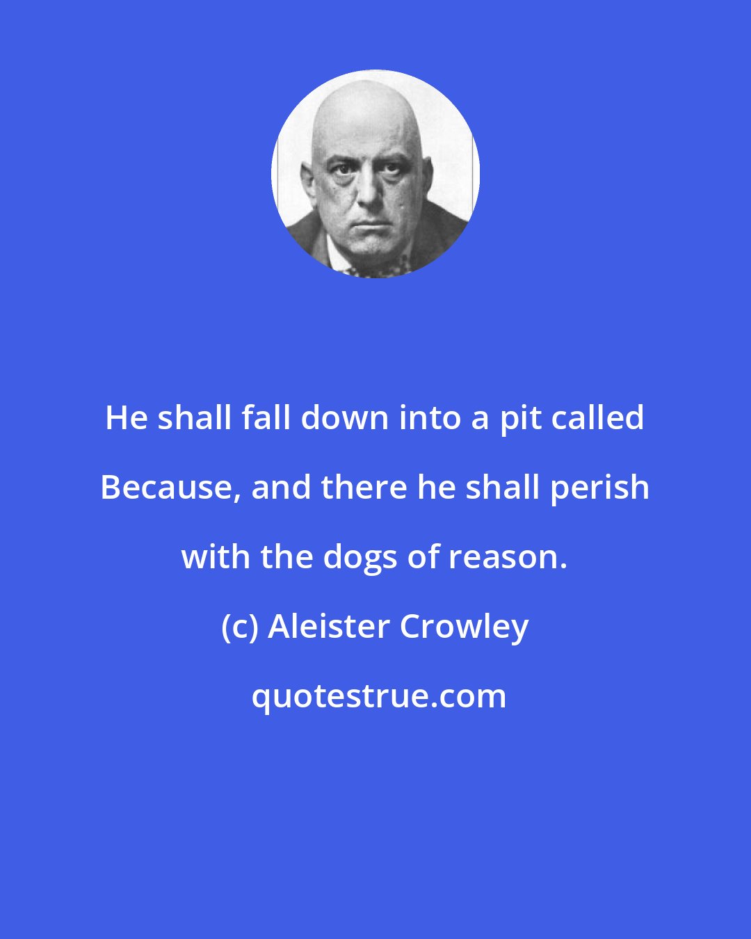 Aleister Crowley: He shall fall down into a pit called Because, and there he shall perish with the dogs of reason.