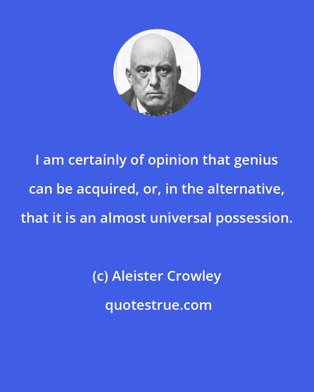 Aleister Crowley: I am certainly of opinion that genius can be acquired, or, in the alternative, that it is an almost universal possession.