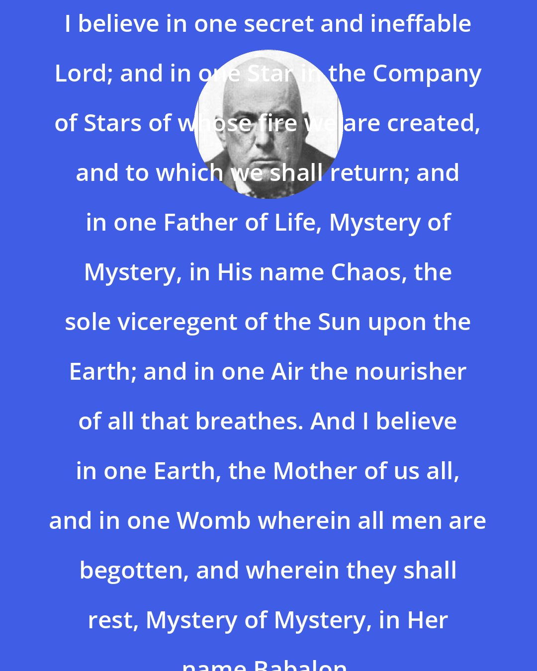 Aleister Crowley: I believe in one secret and ineffable Lord; and in one Star in the Company of Stars of whose fire we are created, and to which we shall return; and in one Father of Life, Mystery of Mystery, in His name Chaos, the sole viceregent of the Sun upon the Earth; and in one Air the nourisher of all that breathes. And I believe in one Earth, the Mother of us all, and in one Womb wherein all men are begotten, and wherein they shall rest, Mystery of Mystery, in Her name Babalon.