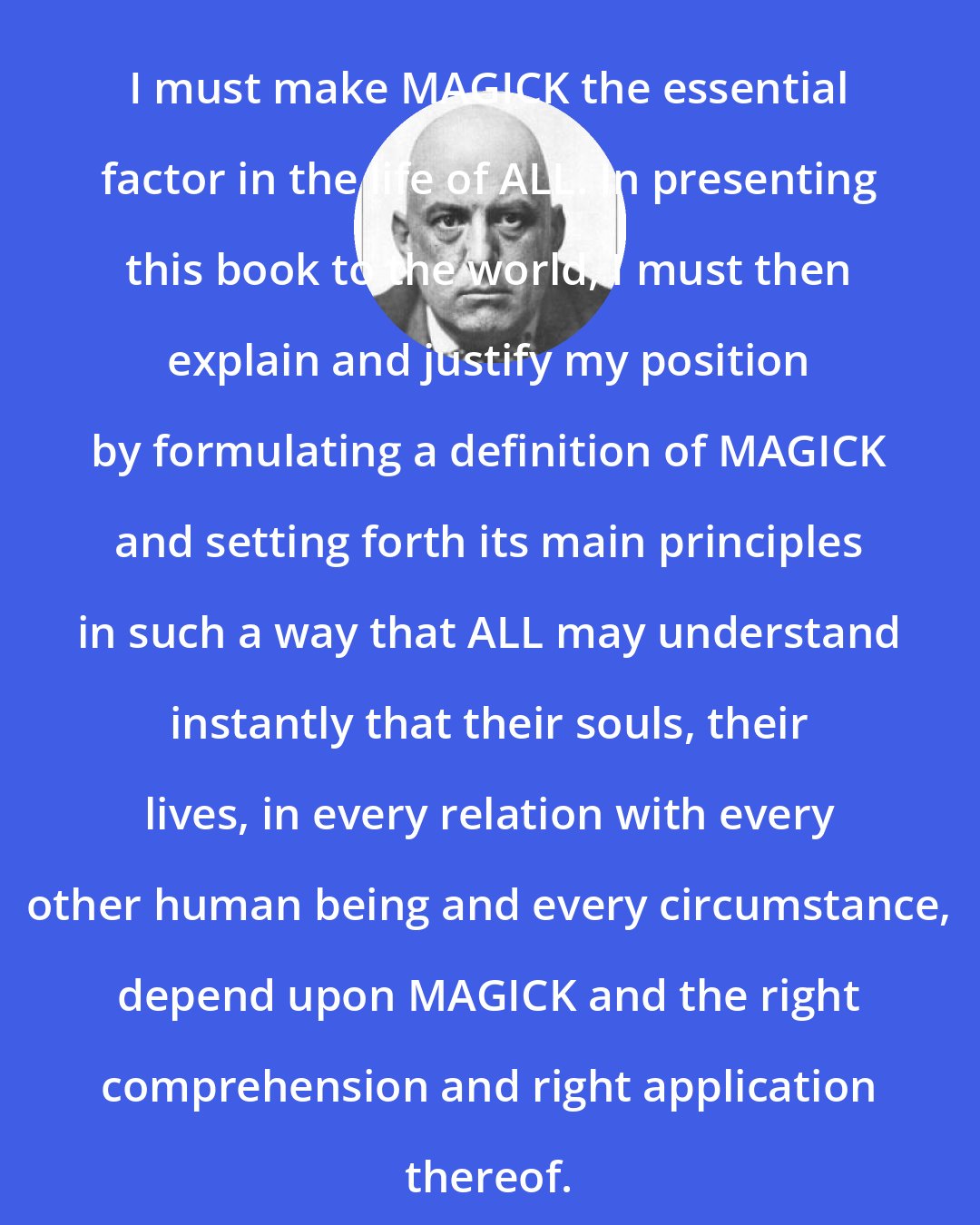 Aleister Crowley: I must make MAGICK the essential factor in the life of ALL. In presenting this book to the world, I must then explain and justify my position by formulating a definition of MAGICK and setting forth its main principles in such a way that ALL may understand instantly that their souls, their lives, in every relation with every other human being and every circumstance, depend upon MAGICK and the right comprehension and right application thereof.