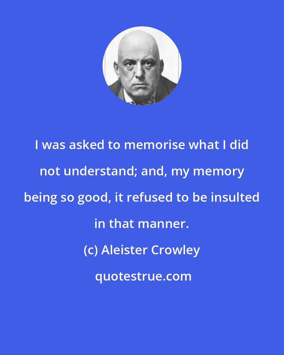 Aleister Crowley: I was asked to memorise what I did not understand; and, my memory being so good, it refused to be insulted in that manner.