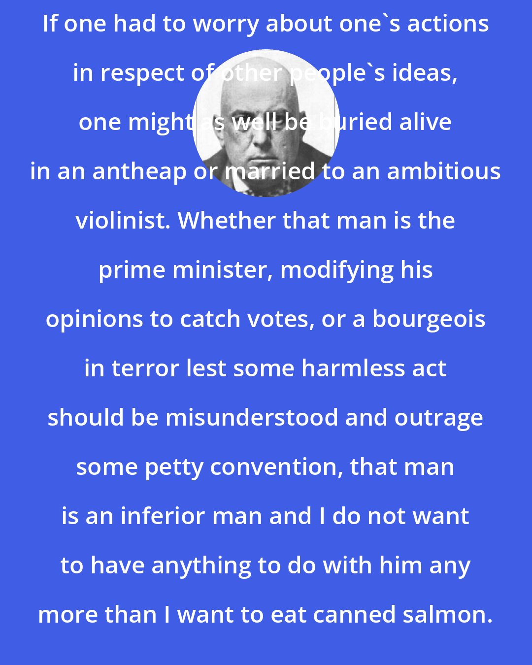 Aleister Crowley: If one had to worry about one's actions in respect of other people's ideas, one might as well be buried alive in an antheap or married to an ambitious violinist. Whether that man is the prime minister, modifying his opinions to catch votes, or a bourgeois in terror lest some harmless act should be misunderstood and outrage some petty convention, that man is an inferior man and I do not want to have anything to do with him any more than I want to eat canned salmon.