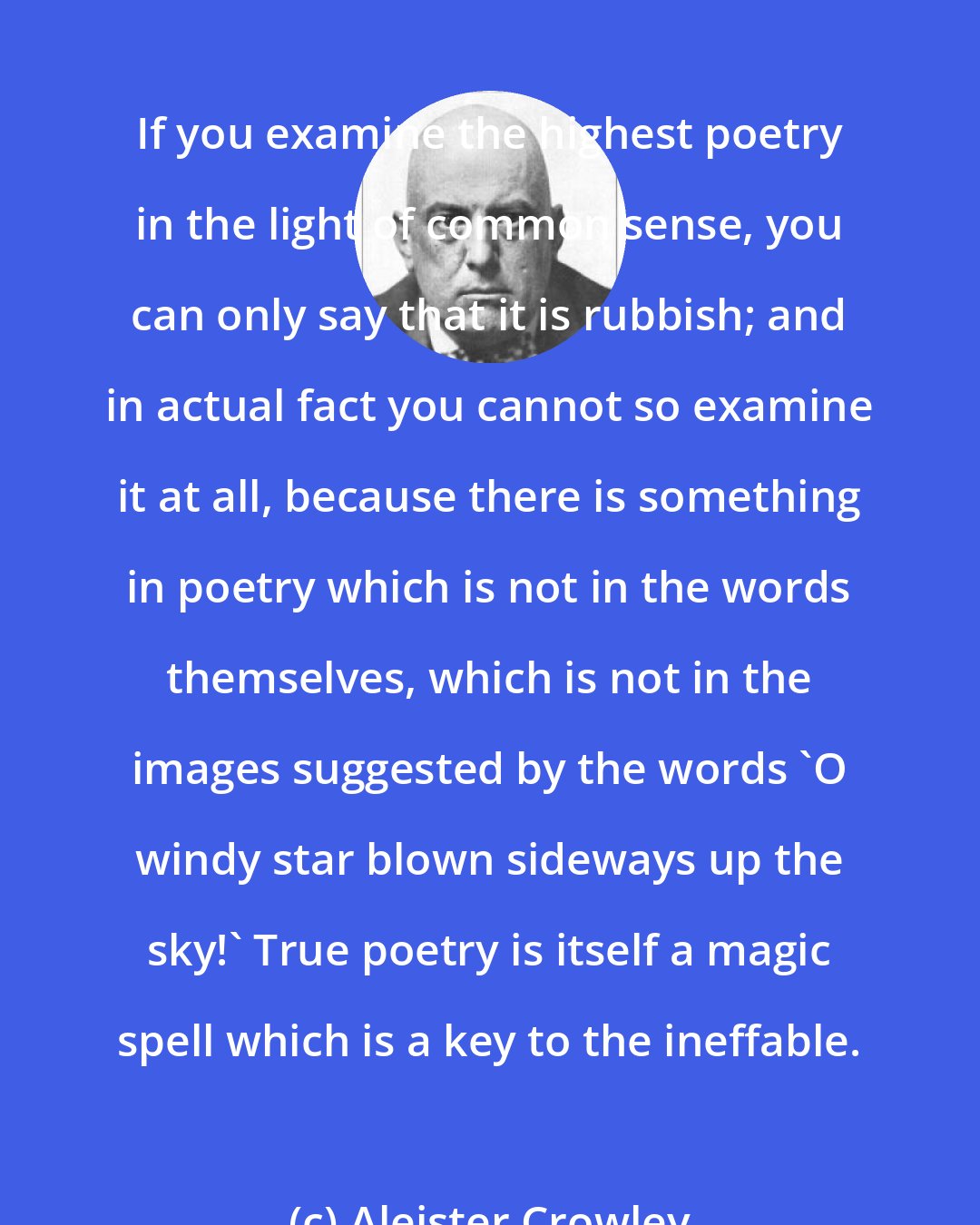 Aleister Crowley: If you examine the highest poetry in the light of common sense, you can only say that it is rubbish; and in actual fact you cannot so examine it at all, because there is something in poetry which is not in the words themselves, which is not in the images suggested by the words 'O windy star blown sideways up the sky!' True poetry is itself a magic spell which is a key to the ineffable.