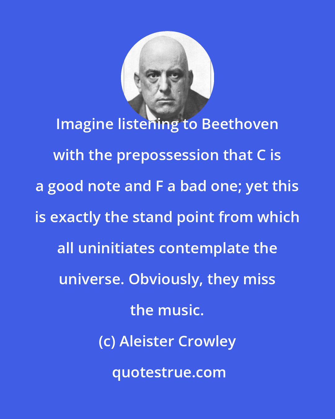 Aleister Crowley: Imagine listening to Beethoven with the prepossession that C is a good note and F a bad one; yet this is exactly the stand point from which all uninitiates contemplate the universe. Obviously, they miss the music.