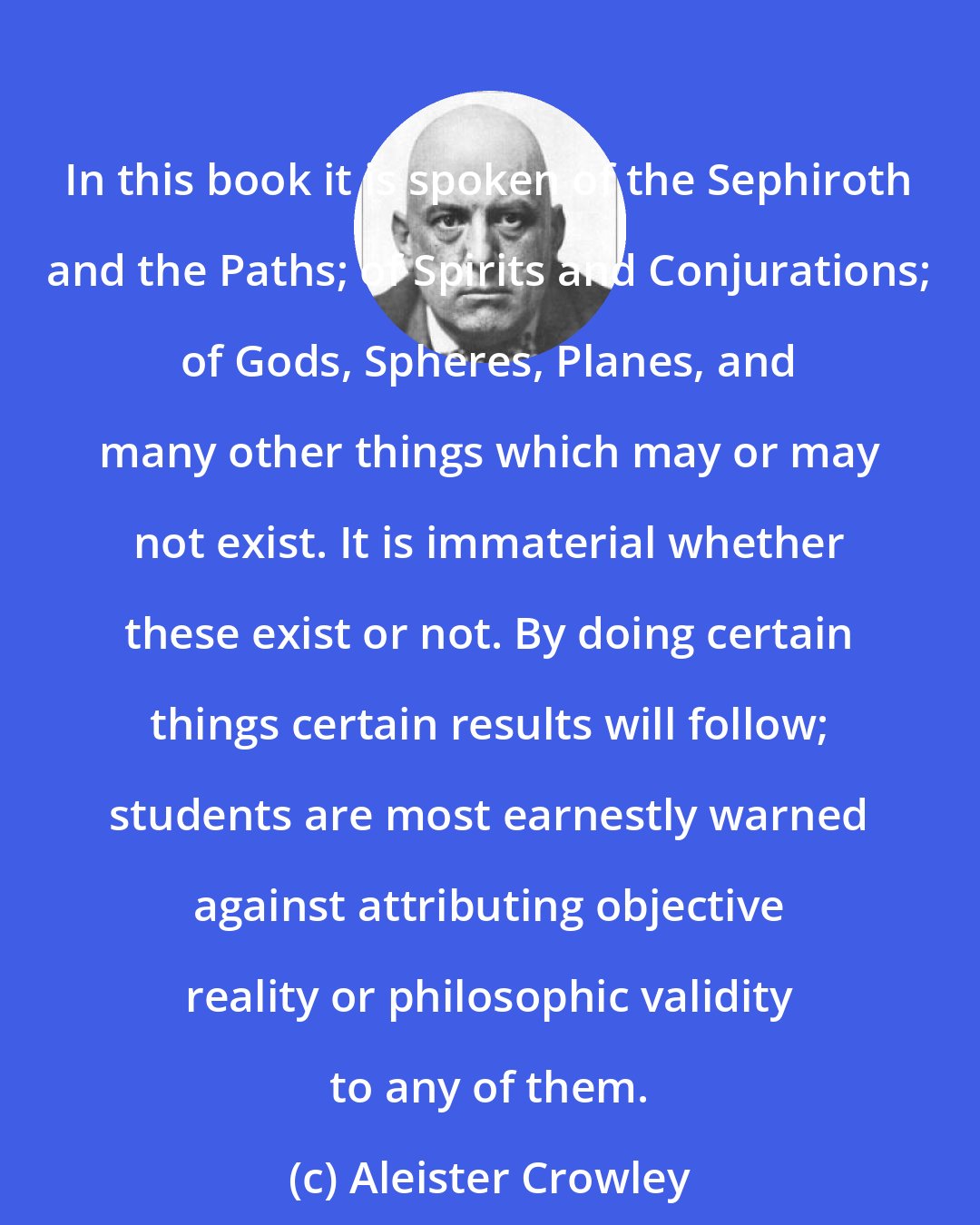 Aleister Crowley: In this book it is spoken of the Sephiroth and the Paths; of Spirits and Conjurations; of Gods, Spheres, Planes, and many other things which may or may not exist. It is immaterial whether these exist or not. By doing certain things certain results will follow; students are most earnestly warned against attributing objective reality or philosophic validity to any of them.