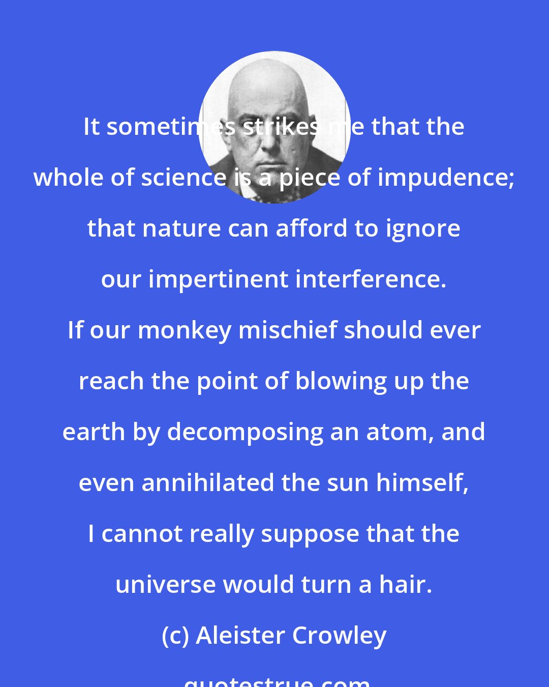 Aleister Crowley: It sometimes strikes me that the whole of science is a piece of impudence; that nature can afford to ignore our impertinent interference. If our monkey mischief should ever reach the point of blowing up the earth by decomposing an atom, and even annihilated the sun himself, I cannot really suppose that the universe would turn a hair.