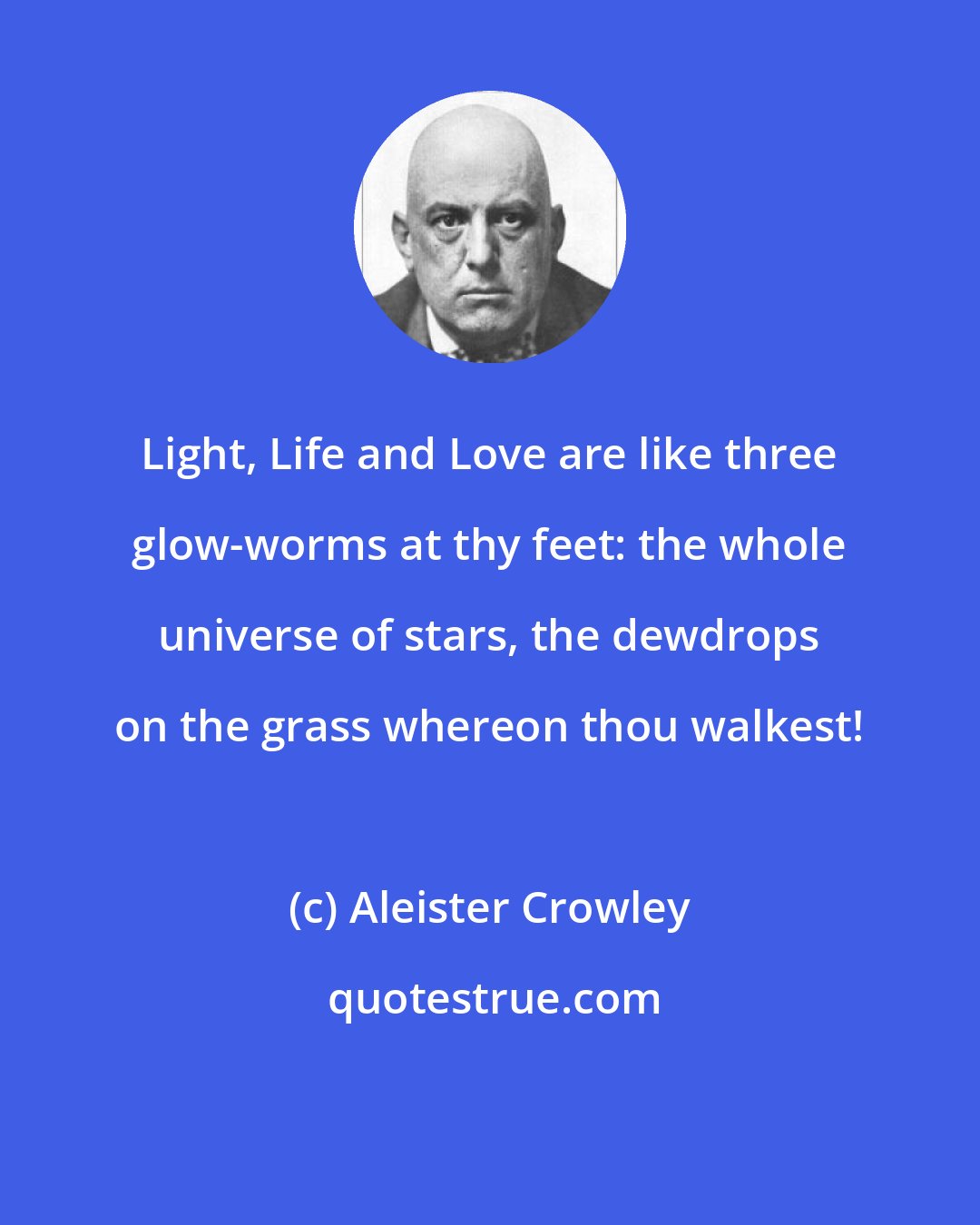 Aleister Crowley: Light, Life and Love are like three glow-worms at thy feet: the whole universe of stars, the dewdrops on the grass whereon thou walkest!