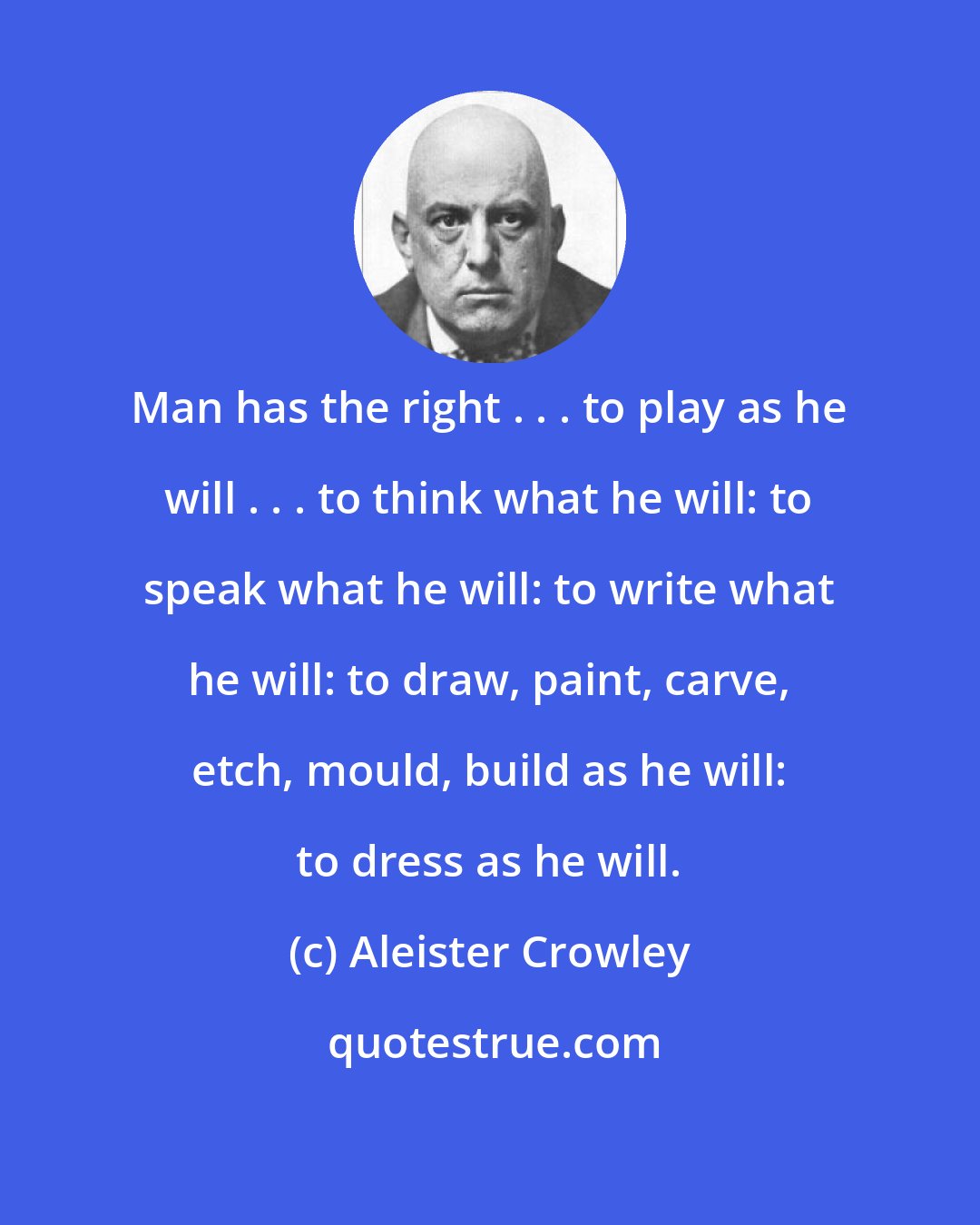 Aleister Crowley: Man has the right . . . to play as he will . . . to think what he will: to speak what he will: to write what he will: to draw, paint, carve, etch, mould, build as he will: to dress as he will.