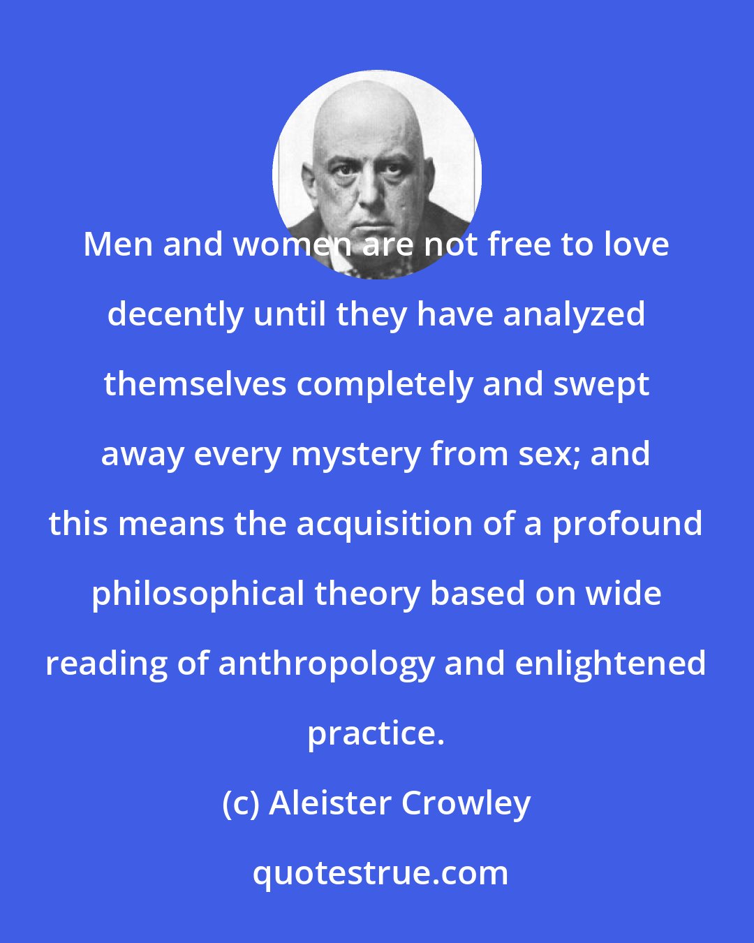 Aleister Crowley: Men and women are not free to love decently until they have analyzed themselves completely and swept away every mystery from sex; and this means the acquisition of a profound philosophical theory based on wide reading of anthropology and enlightened practice.