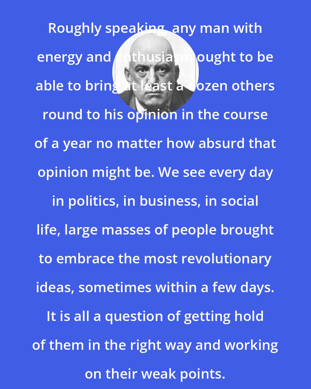 Aleister Crowley: Roughly speaking, any man with energy and enthusiasm ought to be able to bring at least a dozen others round to his opinion in the course of a year no matter how absurd that opinion might be. We see every day in politics, in business, in social life, large masses of people brought to embrace the most revolutionary ideas, sometimes within a few days. It is all a question of getting hold of them in the right way and working on their weak points.