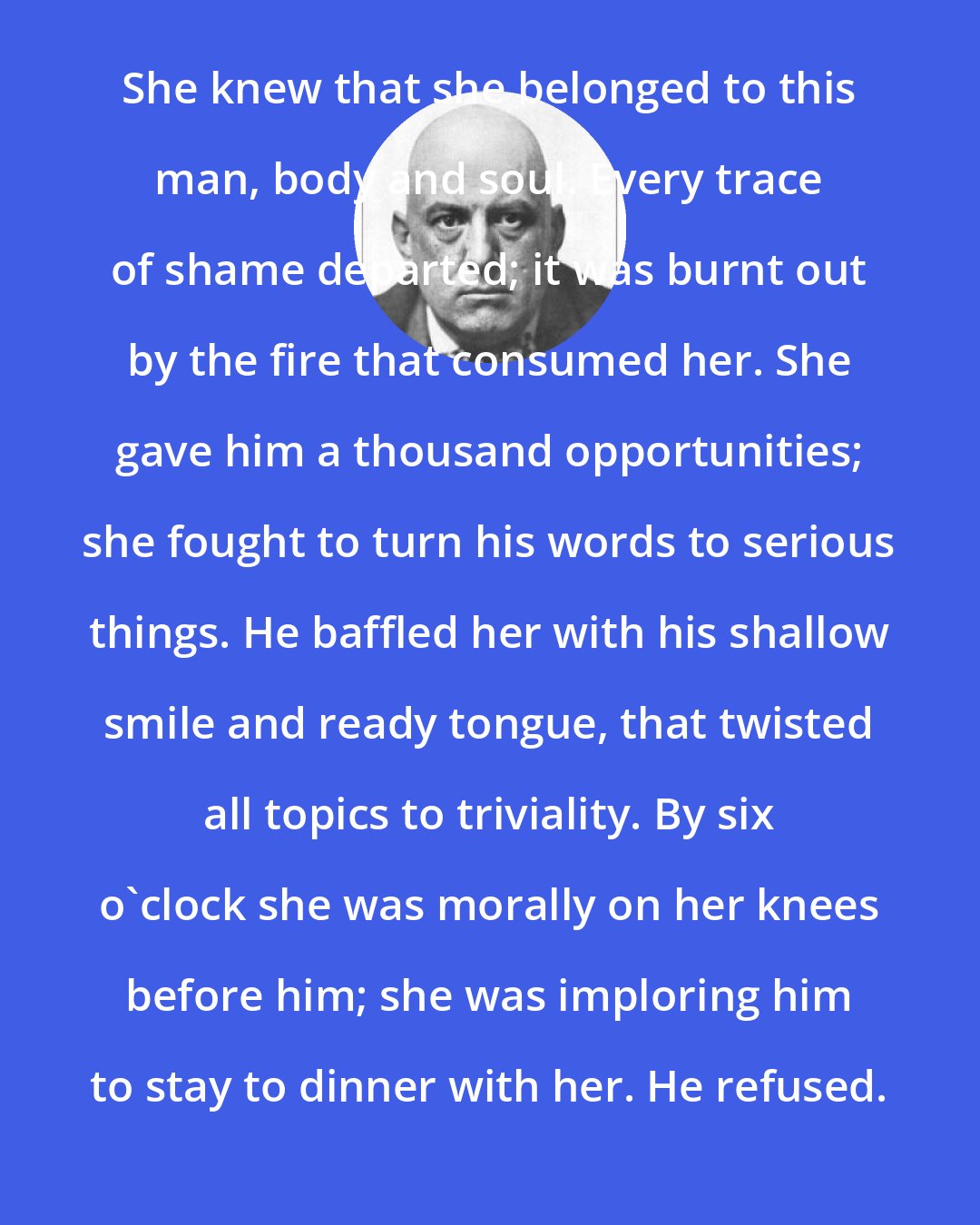 Aleister Crowley: She knew that she belonged to this man, body and soul. Every trace of shame departed; it was burnt out by the fire that consumed her. She gave him a thousand opportunities; she fought to turn his words to serious things. He baffled her with his shallow smile and ready tongue, that twisted all topics to triviality. By six o'clock she was morally on her knees before him; she was imploring him to stay to dinner with her. He refused.