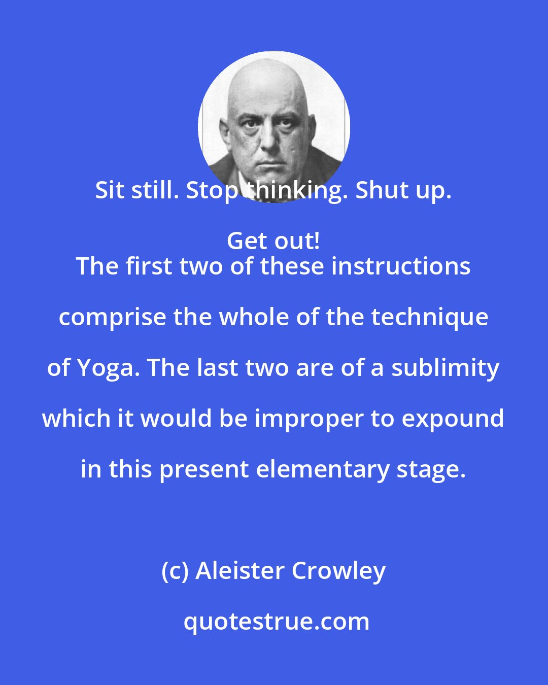 Aleister Crowley: Sit still. Stop thinking. Shut up. Get out! 
 The first two of these instructions comprise the whole of the technique of Yoga. The last two are of a sublimity which it would be improper to expound in this present elementary stage.