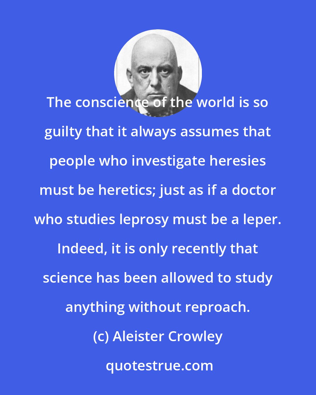 Aleister Crowley: The conscience of the world is so guilty that it always assumes that people who investigate heresies must be heretics; just as if a doctor who studies leprosy must be a leper. Indeed, it is only recently that science has been allowed to study anything without reproach.