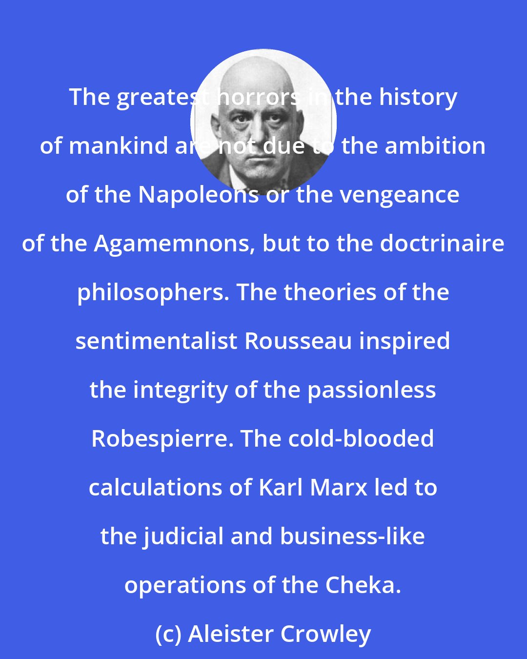 Aleister Crowley: The greatest horrors in the history of mankind are not due to the ambition of the Napoleons or the vengeance of the Agamemnons, but to the doctrinaire philosophers. The theories of the sentimentalist Rousseau inspired the integrity of the passionless Robespierre. The cold-blooded calculations of Karl Marx led to the judicial and business-like operations of the Cheka.