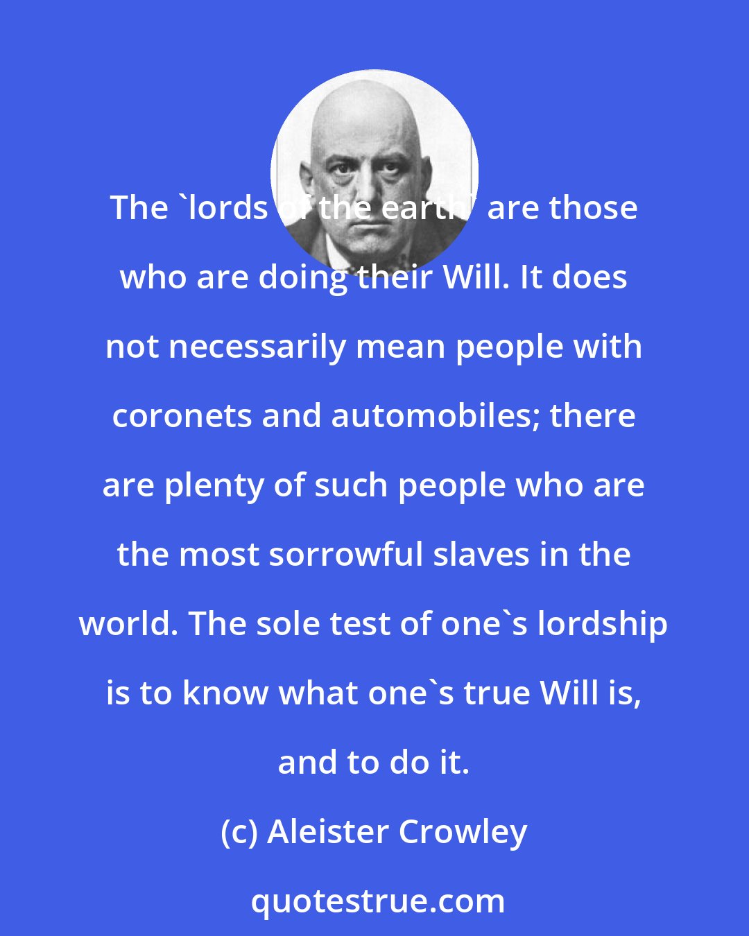 Aleister Crowley: The 'lords of the earth' are those who are doing their Will. It does not necessarily mean people with coronets and automobiles; there are plenty of such people who are the most sorrowful slaves in the world. The sole test of one's lordship is to know what one's true Will is, and to do it.