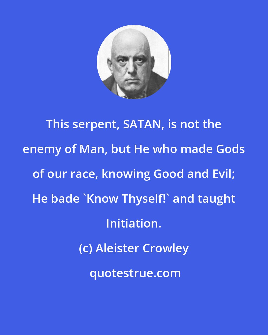 Aleister Crowley: This serpent, SATAN, is not the enemy of Man, but He who made Gods of our race, knowing Good and Evil; He bade 'Know Thyself!' and taught Initiation.