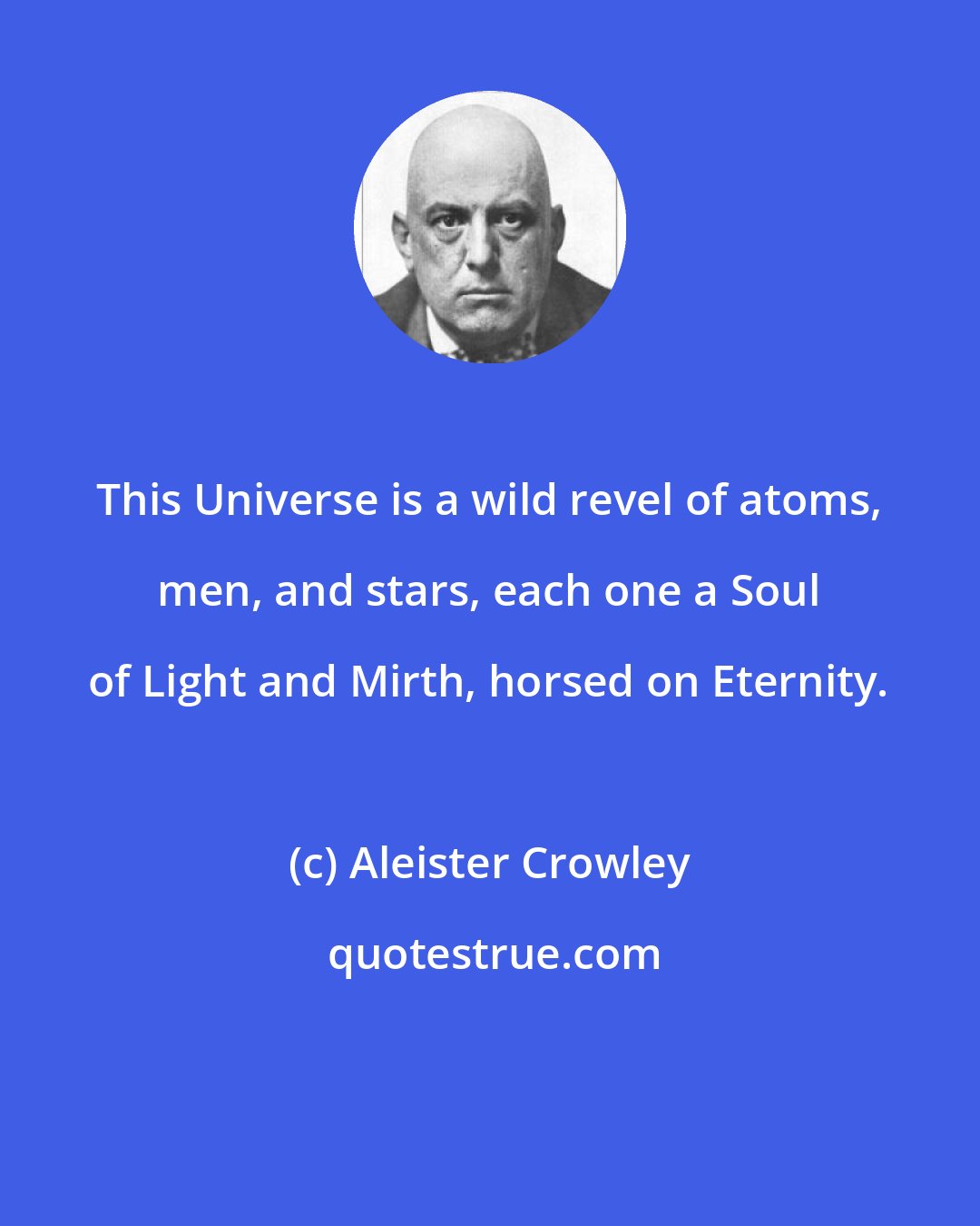 Aleister Crowley: This Universe is a wild revel of atoms, men, and stars, each one a Soul of Light and Mirth, horsed on Eternity.