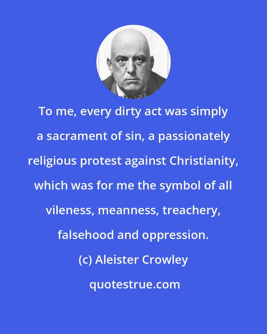 Aleister Crowley: To me, every dirty act was simply a sacrament of sin, a passionately religious protest against Christianity, which was for me the symbol of all vileness, meanness, treachery, falsehood and oppression.