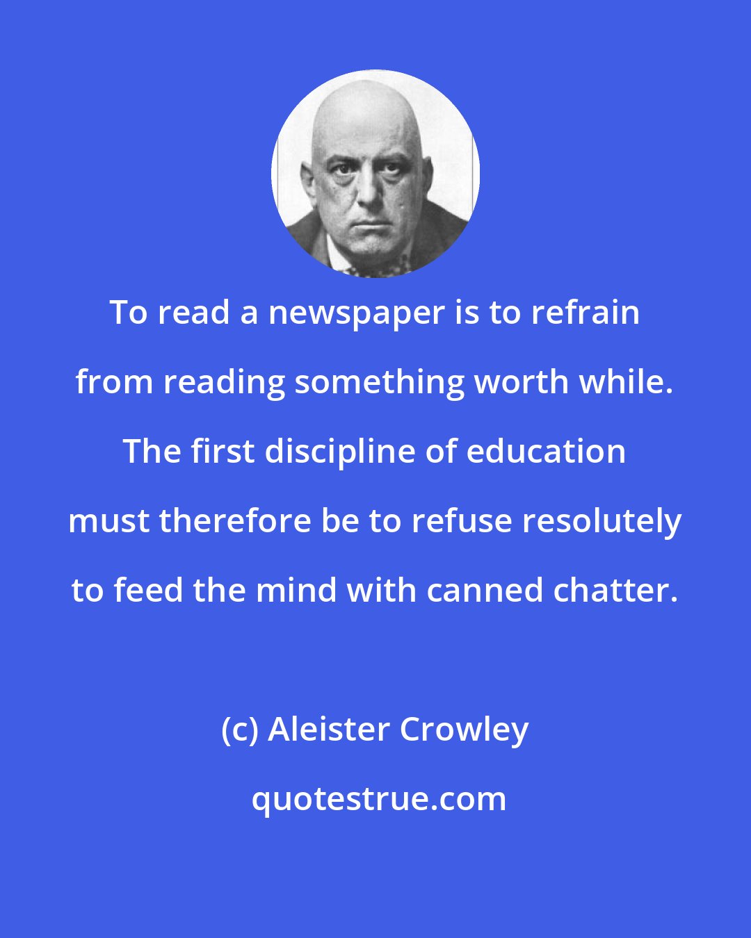 Aleister Crowley: To read a newspaper is to refrain from reading something worth while. The first discipline of education must therefore be to refuse resolutely to feed the mind with canned chatter.