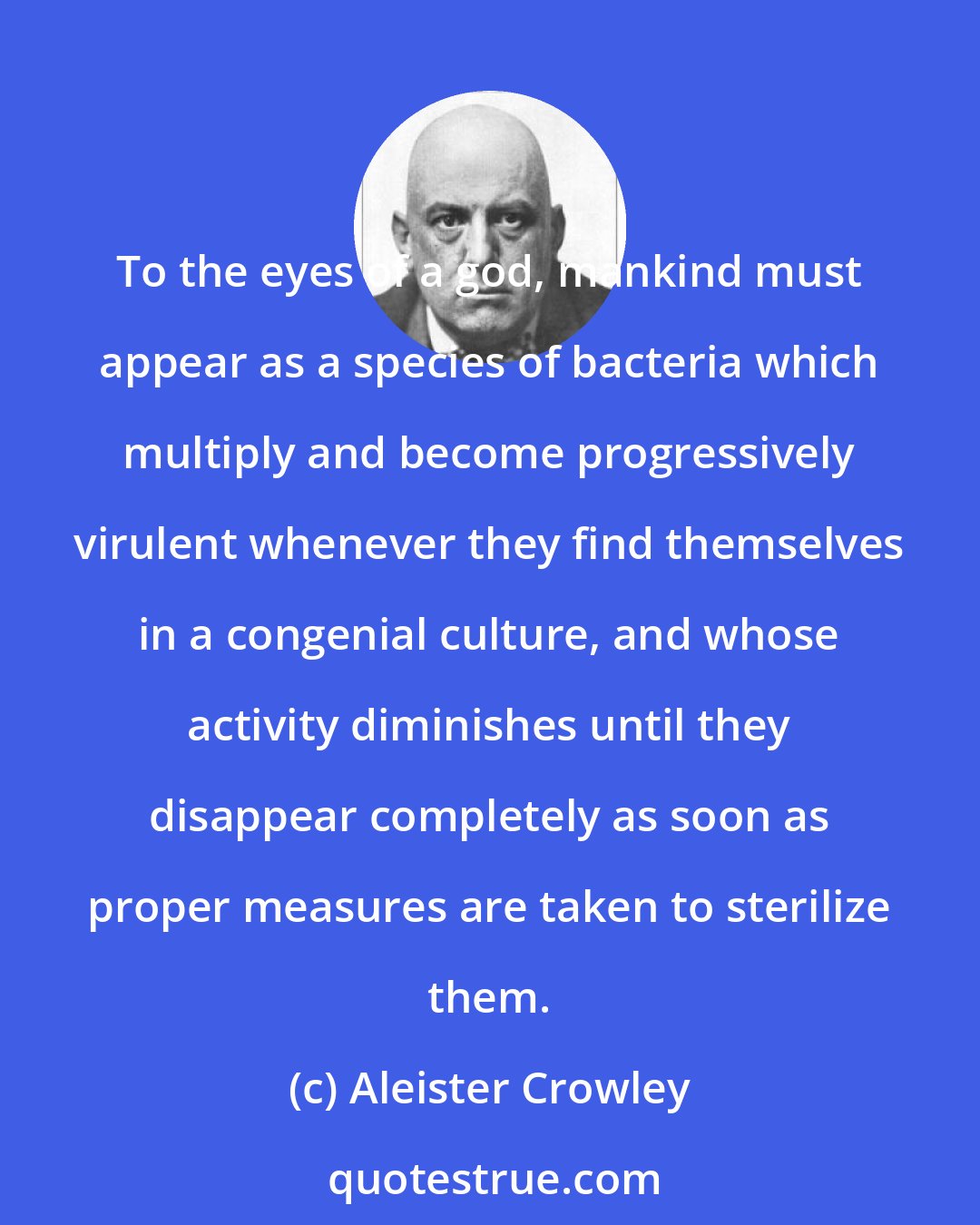 Aleister Crowley: To the eyes of a god, mankind must appear as a species of bacteria which multiply and become progressively virulent whenever they find themselves in a congenial culture, and whose activity diminishes until they disappear completely as soon as proper measures are taken to sterilize them.