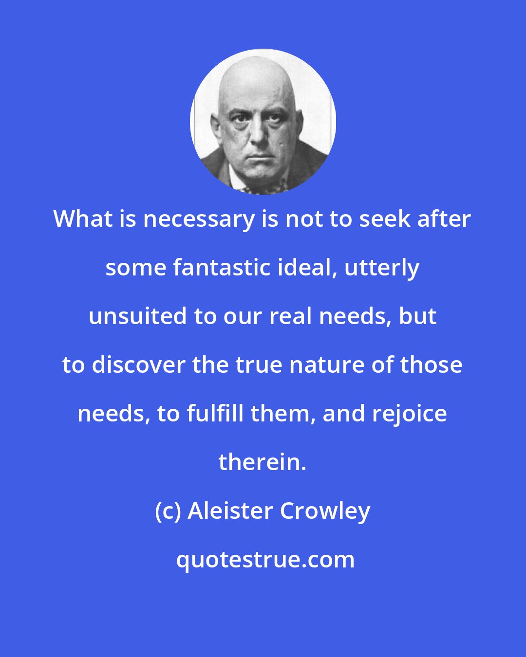 Aleister Crowley: What is necessary is not to seek after some fantastic ideal, utterly unsuited to our real needs, but to discover the true nature of those needs, to fulfill them, and rejoice therein.