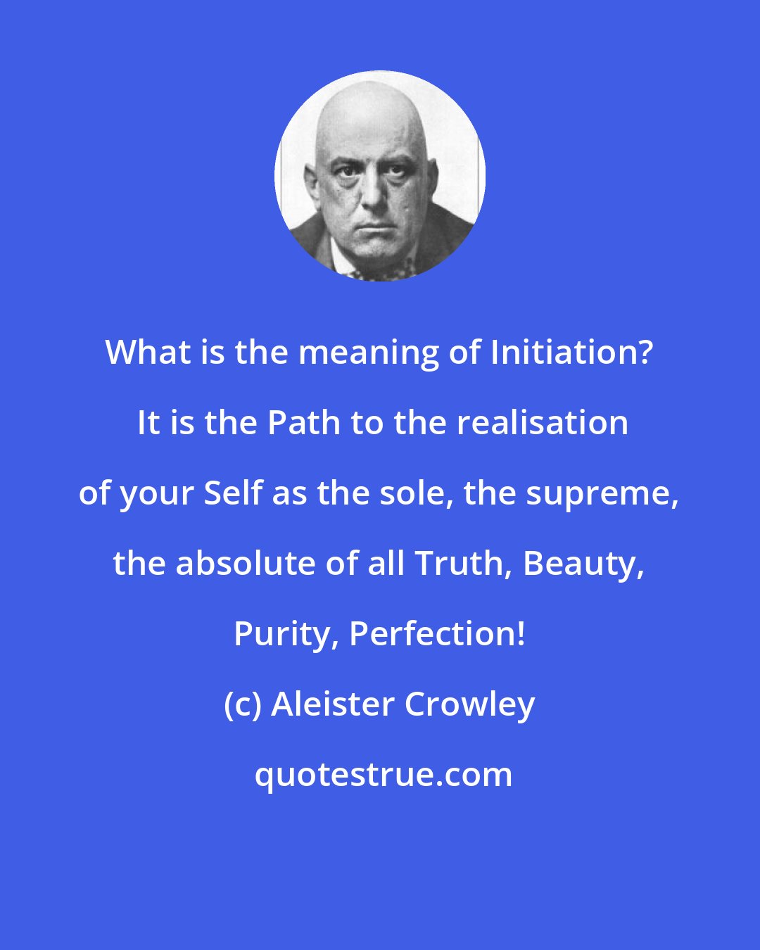 Aleister Crowley: What is the meaning of Initiation?  It is the Path to the realisation of your Self as the sole, the supreme, the absolute of all Truth, Beauty, Purity, Perfection!