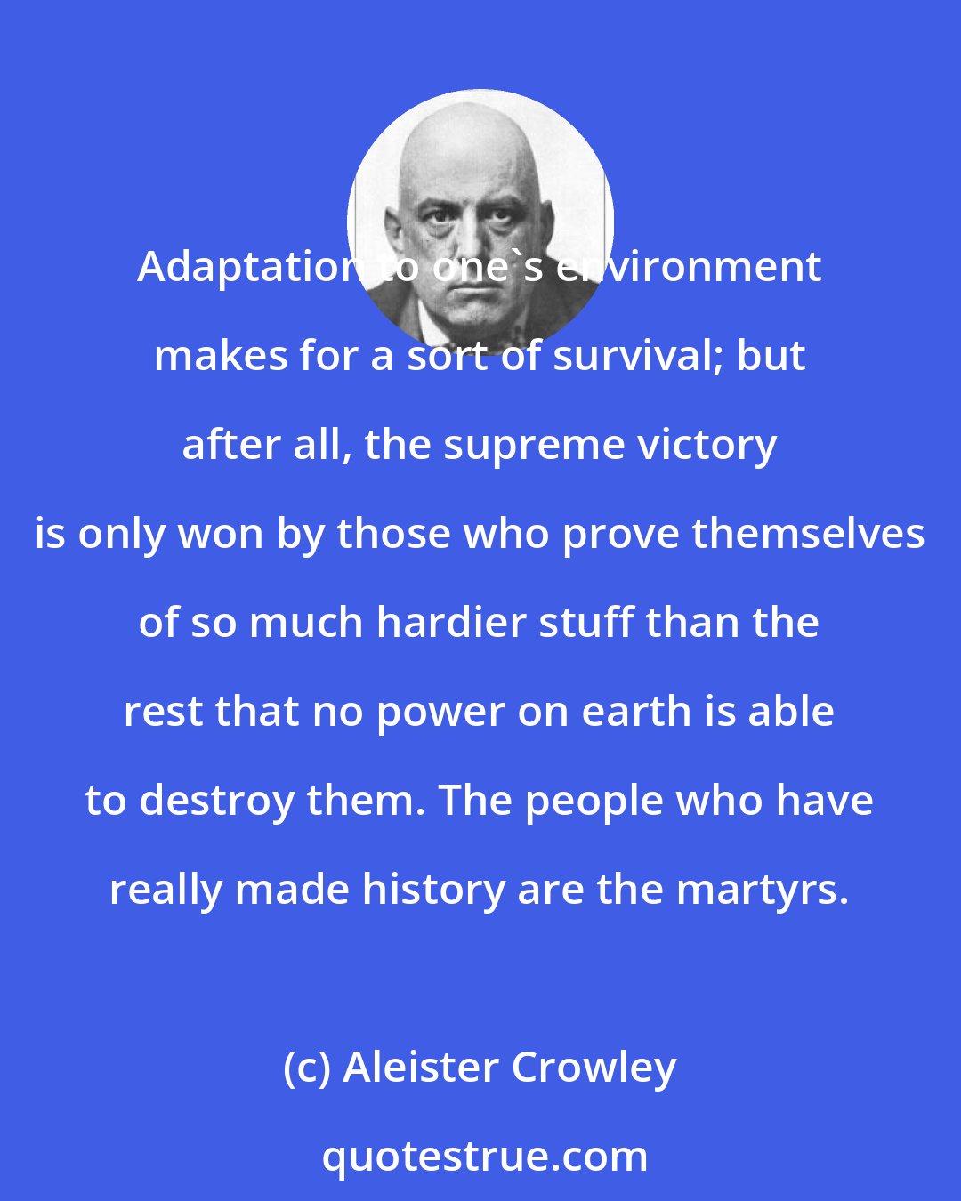 Aleister Crowley: Adaptation to one's environment makes for a sort of survival; but after all, the supreme victory is only won by those who prove themselves of so much hardier stuff than the rest that no power on earth is able to destroy them. The people who have really made history are the martyrs.