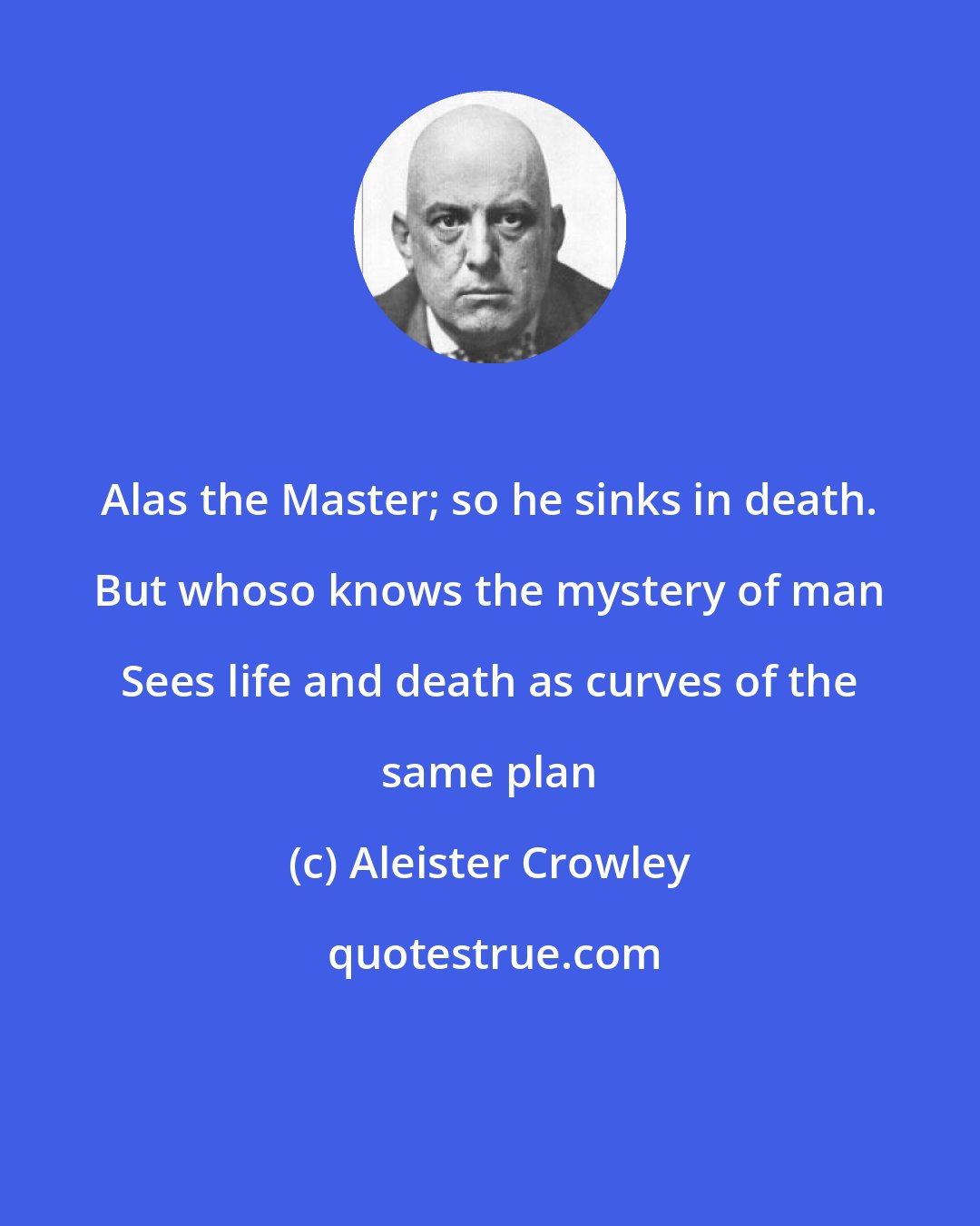 Aleister Crowley: Alas the Master; so he sinks in death. But whoso knows the mystery of man Sees life and death as curves of the same plan